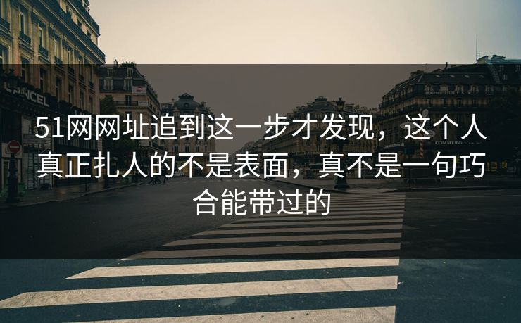 51网网址追到这一步才发现，这个人真正扎人的不是表面，真不是一句巧合能带过的