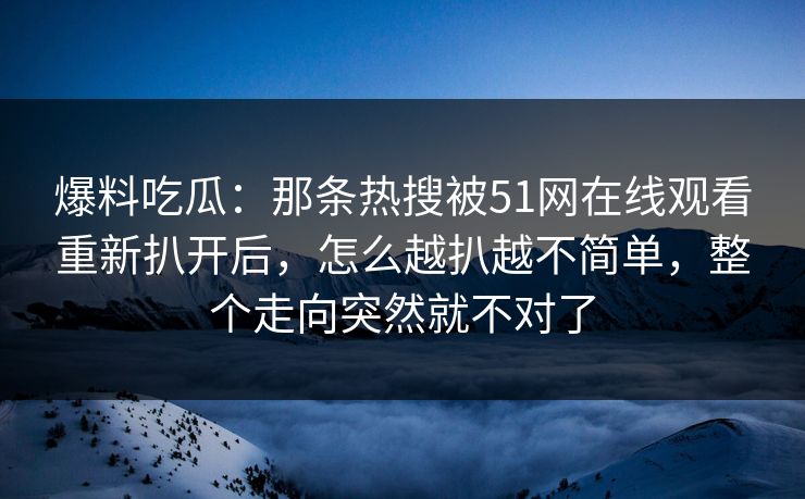 爆料吃瓜：那条热搜被51网在线观看重新扒开后，怎么越扒越不简单，整个走向突然就不对了