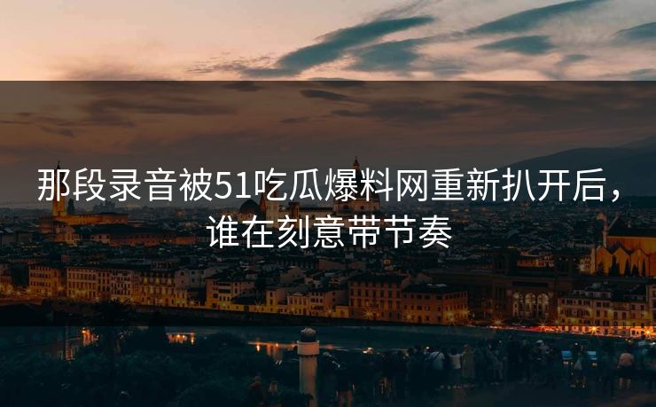 那段录音被51吃瓜爆料网重新扒开后，谁在刻意带节奏