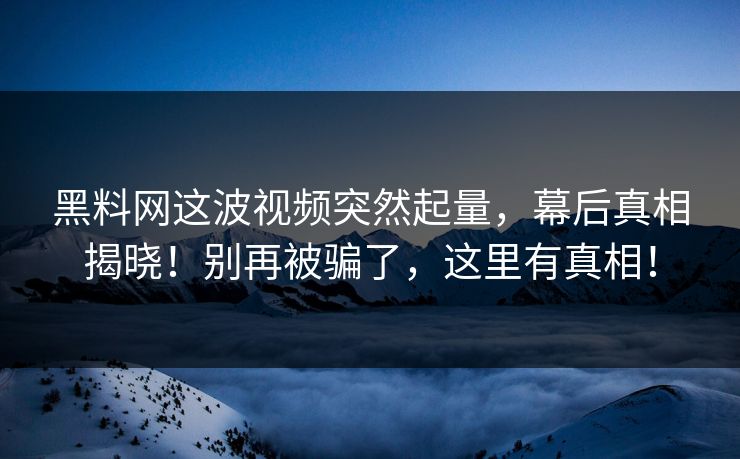 黑料网这波视频突然起量，幕后真相揭晓！别再被骗了，这里有真相！
