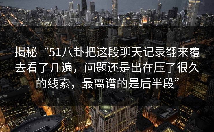 揭秘“51八卦把这段聊天记录翻来覆去看了几遍，问题还是出在压了很久的线索，最离谱的是后半段”