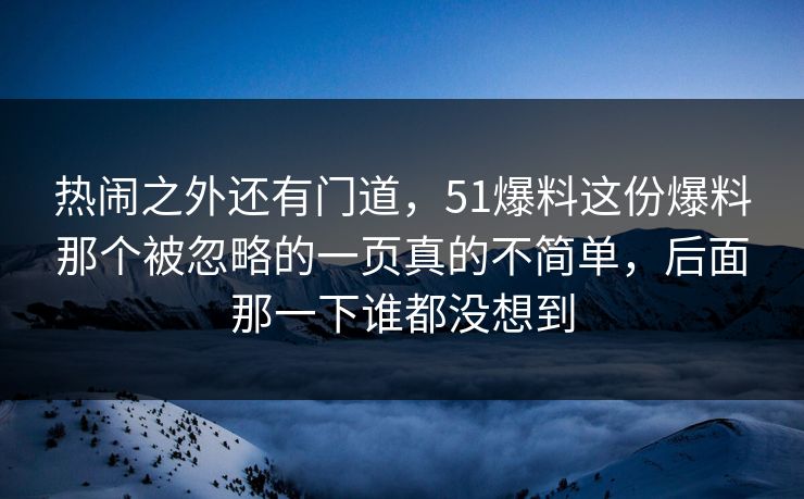 热闹之外还有门道，51爆料这份爆料那个被忽略的一页真的不简单，后面那一下谁都没想到