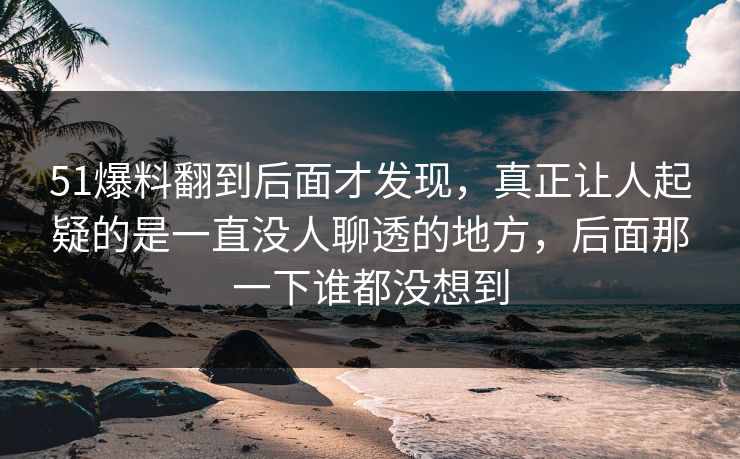 51爆料翻到后面才发现，真正让人起疑的是一直没人聊透的地方，后面那一下谁都没想到