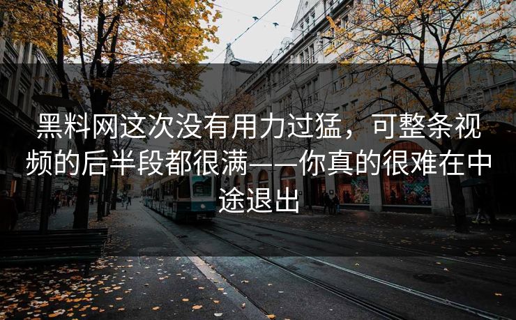 黑料网这次没有用力过猛，可整条视频的后半段都很满——你真的很难在中途退出