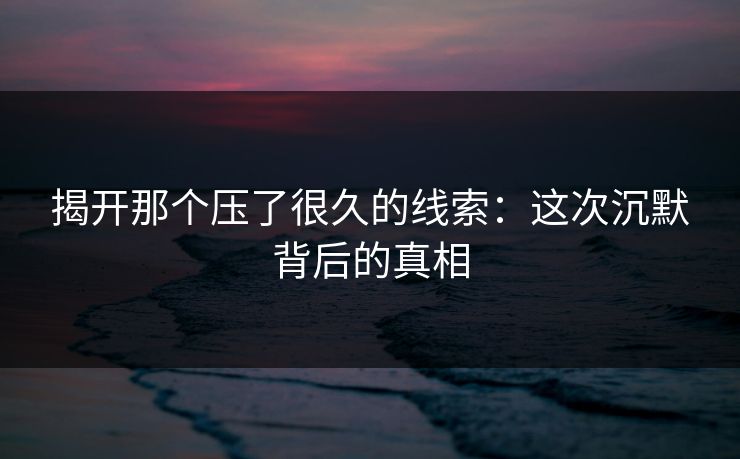 揭开那个压了很久的线索：这次沉默背后的真相