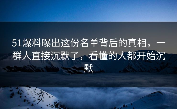 51爆料曝出这份名单背后的真相，一群人直接沉默了，看懂的人都开始沉默