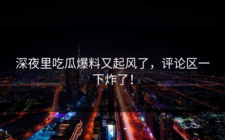 深夜里吃瓜爆料又起风了，评论区一下炸了！
