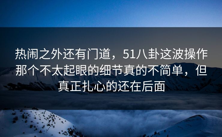 热闹之外还有门道，51八卦这波操作那个不太起眼的细节真的不简单，但真正扎心的还在后面