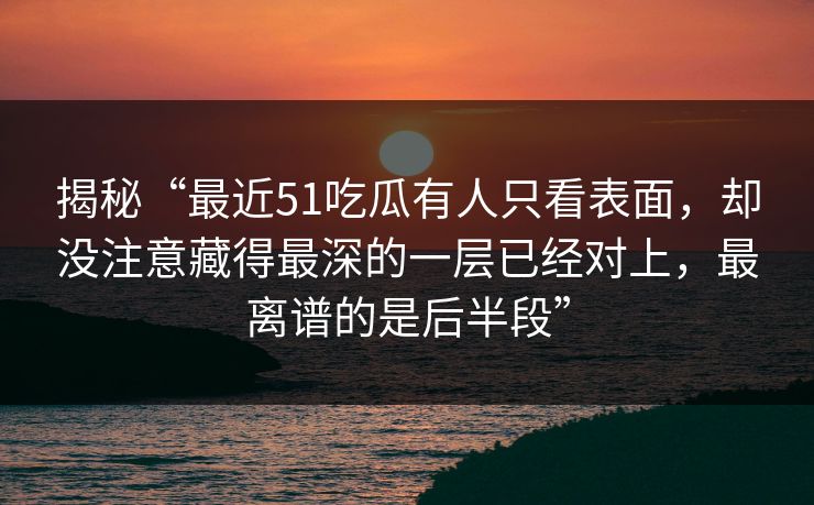 揭秘“最近51吃瓜有人只看表面，却没注意藏得最深的一层已经对上，最离谱的是后半段”