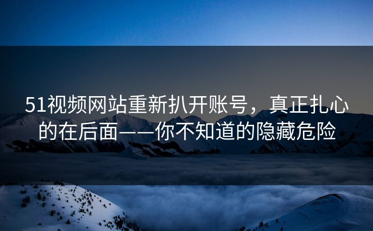 51视频网站重新扒开账号，真正扎心的在后面——你不知道的隐藏危险