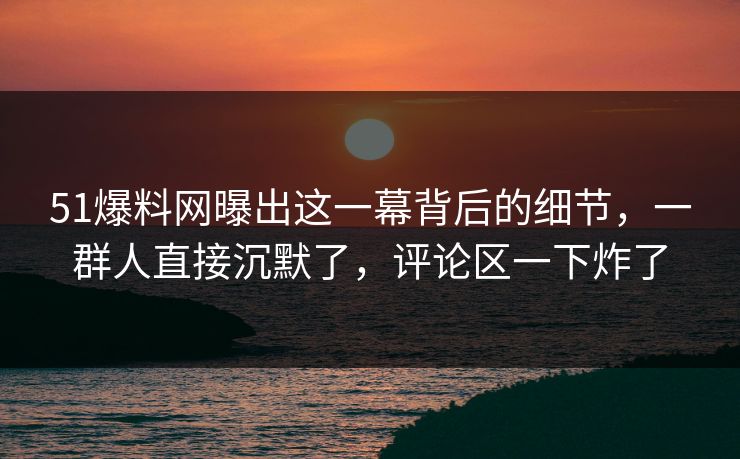 51爆料网曝出这一幕背后的细节，一群人直接沉默了，评论区一下炸了