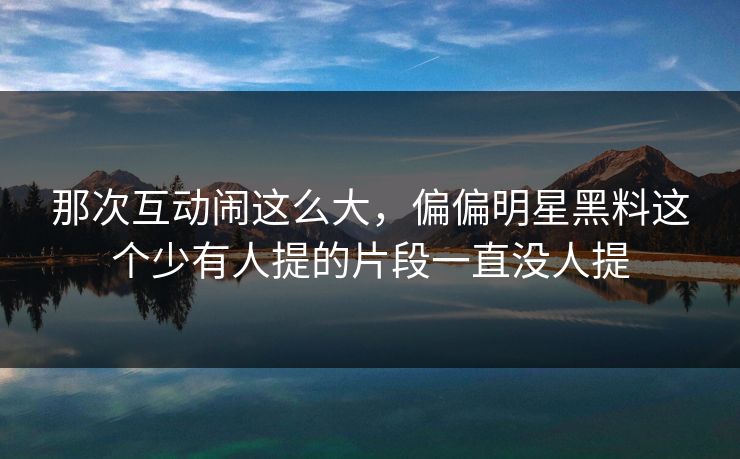 那次互动闹这么大，偏偏明星黑料这个少有人提的片段一直没人提