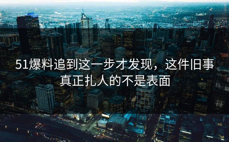 51爆料追到这一步才发现，这件旧事真正扎人的不是表面