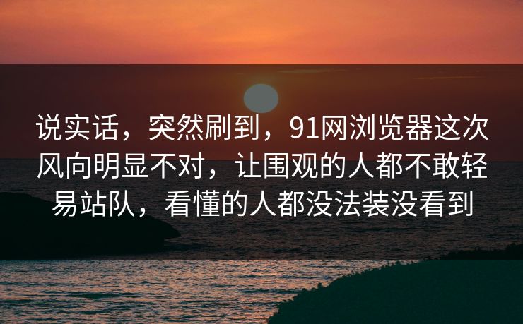 说实话，突然刷到，91网浏览器这次风向明显不对，让围观的人都不敢轻易站队，看懂的人都没法装没看到