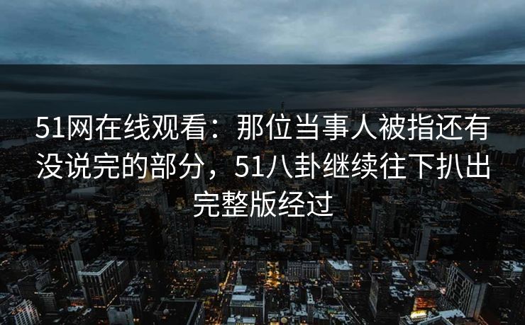 51网在线观看：那位当事人被指还有没说完的部分，51八卦继续往下扒出完整版经过