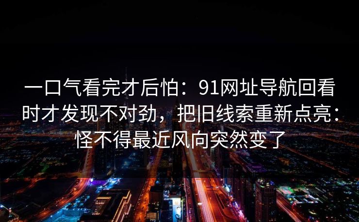 一口气看完才后怕：91网址导航回看时才发现不对劲，把旧线索重新点亮：怪不得最近风向突然变了