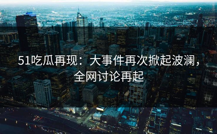 51吃瓜再现：大事件再次掀起波澜，全网讨论再起