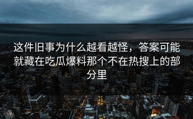 这件旧事为什么越看越怪，答案可能就藏在吃瓜爆料那个不在热搜上的部分里
