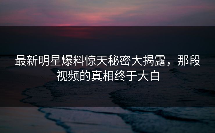 最新明星爆料惊天秘密大揭露，那段视频的真相终于大白