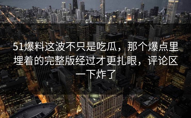 51爆料这波不只是吃瓜,那个爆点里埋着的完整版经过才更扎眼,评论区一下炸了 51爆料这波不只是吃瓜,那个爆点里埋着的完整版经过才更扎眼,评论区一下炸了