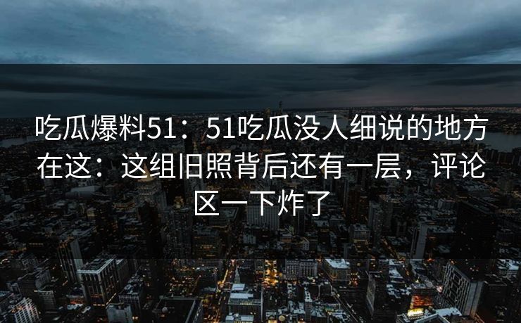 吃瓜爆料51：51吃瓜没人细说的地方在这：这组旧照背后还有一层，评论区一下炸了