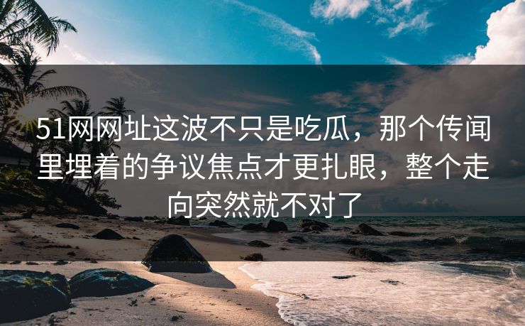 51网网址这波不只是吃瓜，那个传闻里埋着的争议焦点才更扎眼，整个走向突然就不对了