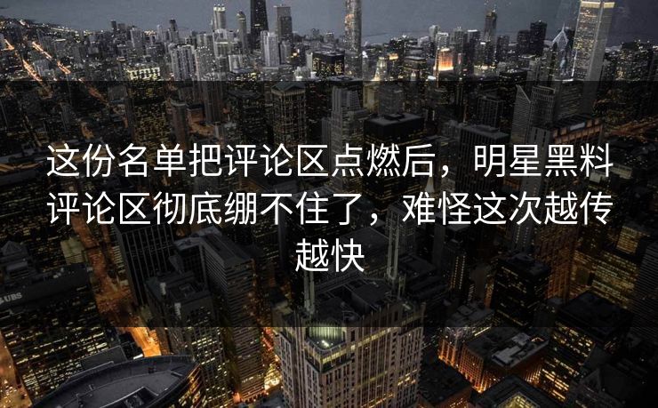这份名单把评论区点燃后，明星黑料评论区彻底绷不住了，难怪这次越传越快