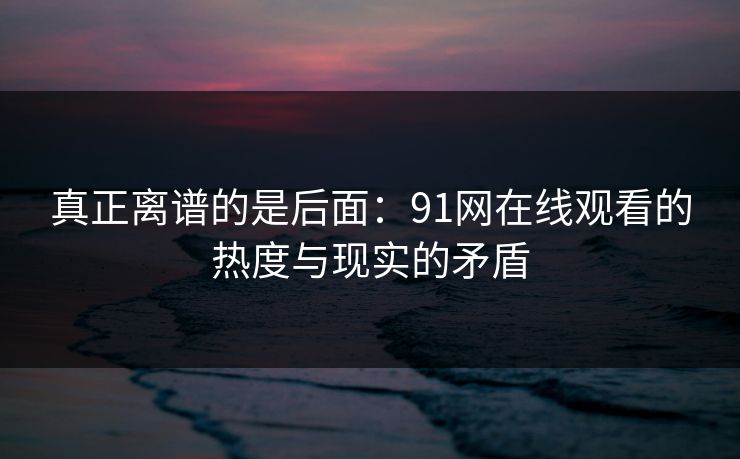真正离谱的是后面：91网在线观看的热度与现实的矛盾