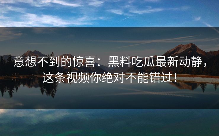 意想不到的惊喜：黑料吃瓜最新动静，这条视频你绝对不能错过！