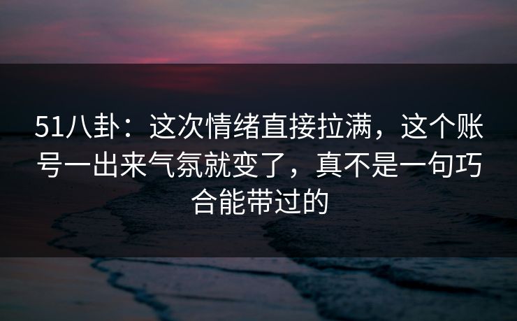 51八卦：这次情绪直接拉满，这个账号一出来气氛就变了，真不是一句巧合能带过的