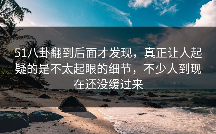 51八卦翻到后面才发现，真正让人起疑的是不太起眼的细节，不少人到现在还没缓过来