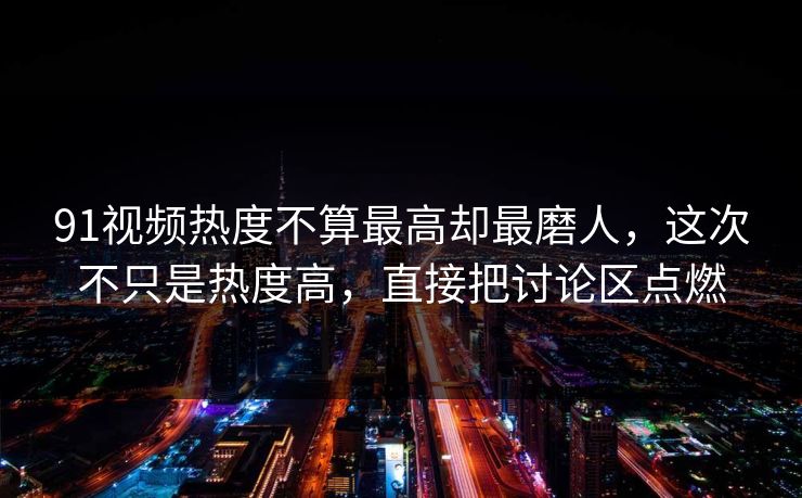 91视频热度不算最高却最磨人，这次不只是热度高，直接把讨论区点燃