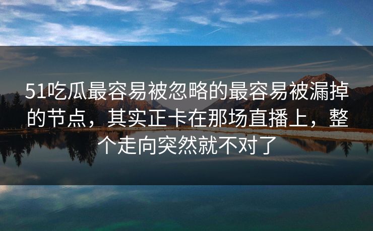 51吃瓜最容易被忽略的最容易被漏掉的节点，其实正卡在那场直播上，整个走向突然就不对了