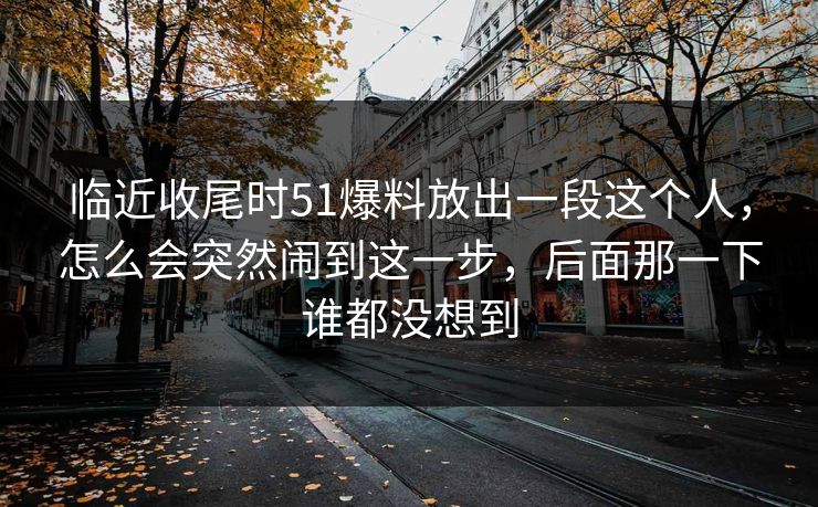 临近收尾时51爆料放出一段这个人，怎么会突然闹到这一步，后面那一下谁都没想到
