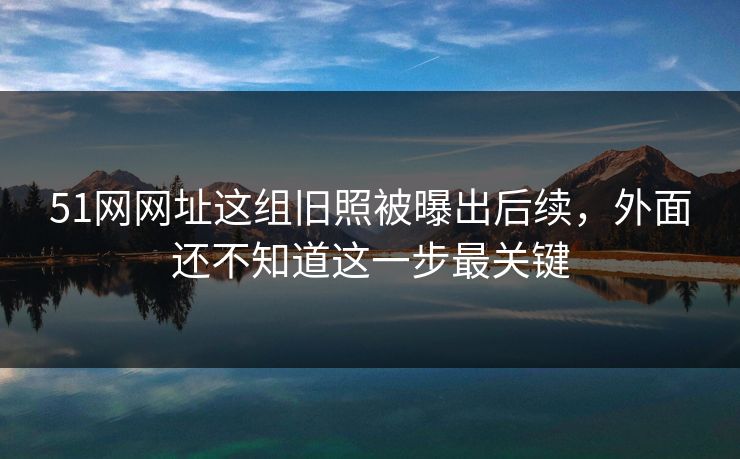 51网网址这组旧照被曝出后续，外面还不知道这一步最关键