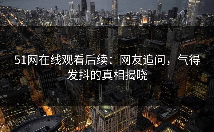 51网在线观看后续：网友追问，气得发抖的真相揭晓