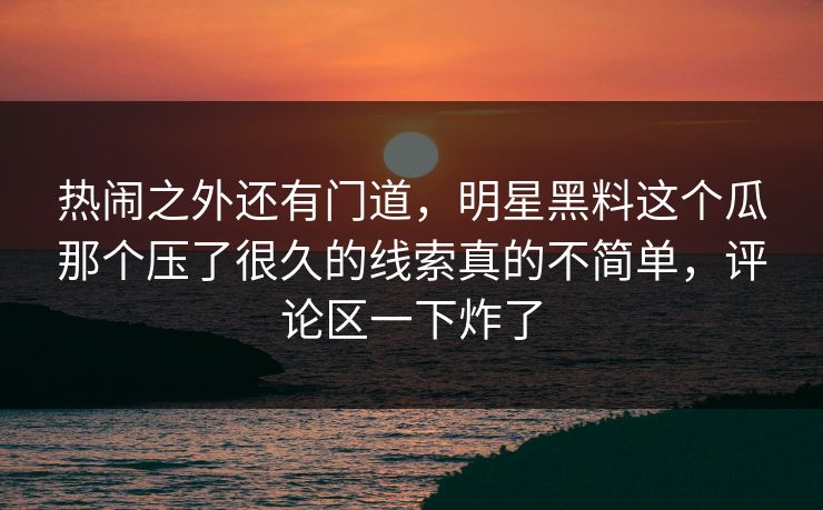 热闹之外还有门道，明星黑料这个瓜那个压了很久的线索真的不简单，评论区一下炸了