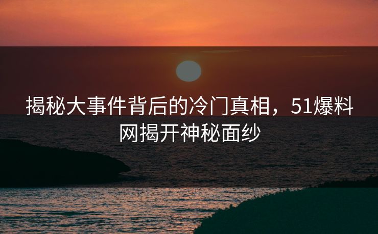 揭秘大事件背后的冷门真相，51爆料网揭开神秘面纱