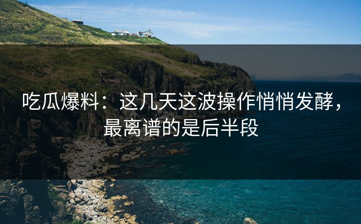 吃瓜爆料：这几天这波操作悄悄发酵，最离谱的是后半段