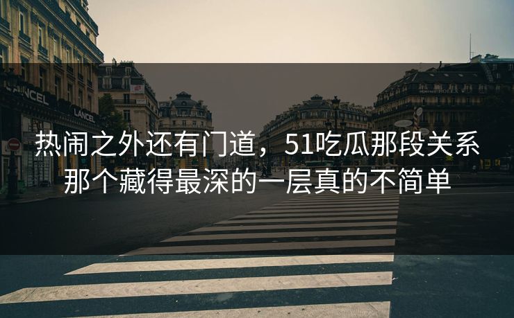 热闹之外还有门道，51吃瓜那段关系那个藏得最深的一层真的不简单