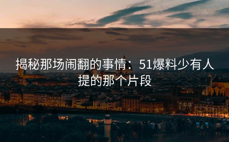 揭秘那场闹翻的事情：51爆料少有人提的那个片段
