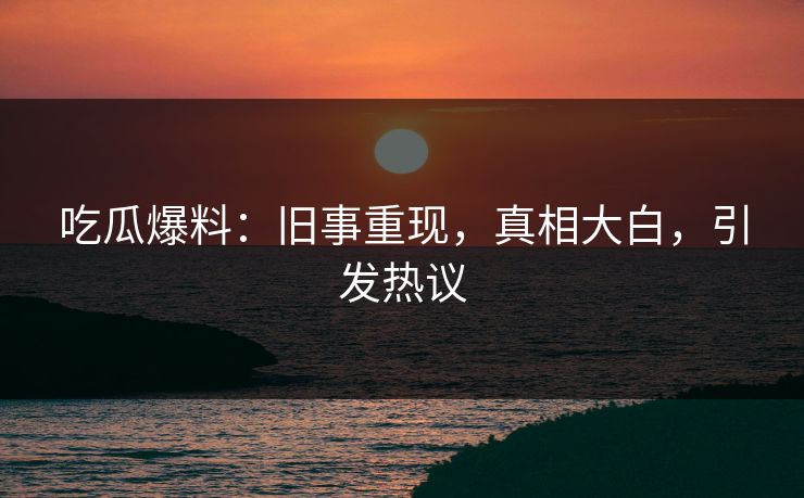 吃瓜爆料：旧事重现，真相大白，引发热议