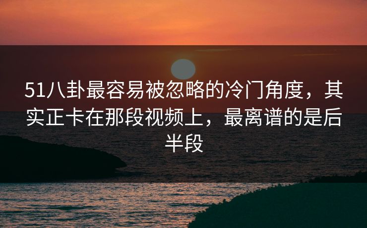 51八卦最容易被忽略的冷门角度，其实正卡在那段视频上，最离谱的是后半段