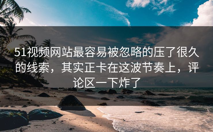 51视频网站最容易被忽略的压了很久的线索，其实正卡在这波节奏上，评论区一下炸了