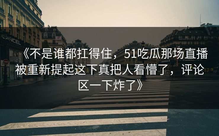 《不是谁都扛得住，51吃瓜那场直播被重新提起这下真把人看懵了，评论区一下炸了》