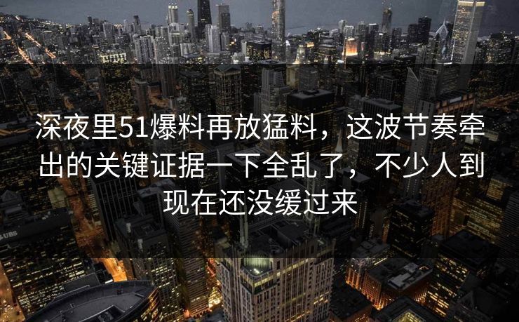 深夜里51爆料再放猛料，这波节奏牵出的关键证据一下全乱了，不少人到现在还没缓过来