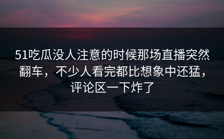 51吃瓜没人注意的时候那场直播突然翻车,不少人看完都比想象中还猛,评论区一下炸了 51吃瓜没人注意的时候那场直播突然翻车,不少人看完都比想象中还猛,评论区一下炸了