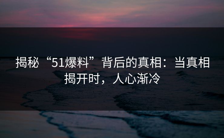 揭秘“51爆料”背后的真相：当真相揭开时，人心渐冷