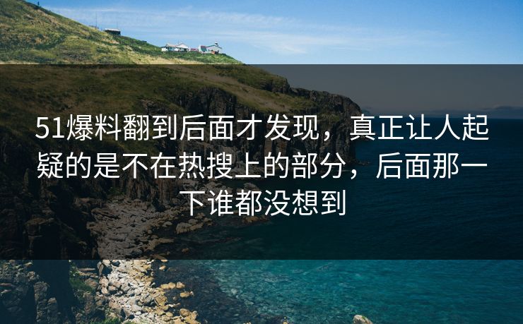 51爆料翻到后面才发现，真正让人起疑的是不在热搜上的部分，后面那一下谁都没想到