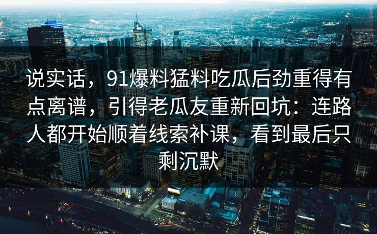 说实话,91爆料猛料吃瓜后劲重得有点离谱,引得老瓜友重新回坑:连路人都开始顺着线索补课,看到最后只剩沉默 说实话,91爆料猛料吃瓜后劲重得有点离谱,引得老瓜友重新回坑:连路人都开始顺着线索补课,看到最后只剩沉默